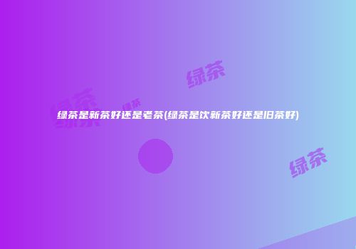 绿茶是新茶好还是老茶(绿茶是饮新茶好还是旧茶好)