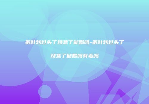 茶叶炒过头了烧焦了能喝吗-茶叶炒过头了烧焦了能喝吗有毒吗