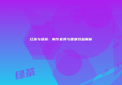 红茶与绿茶：制作差异与健康效益解析