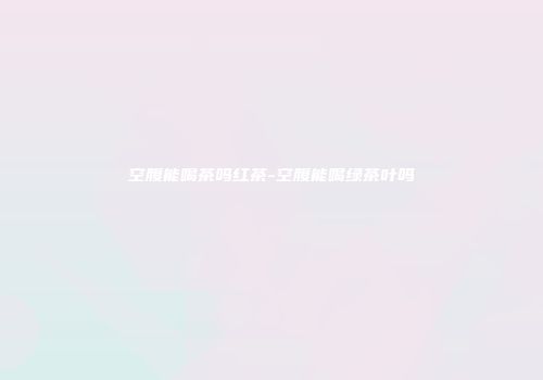 空腹能喝茶吗红茶-空腹能喝绿茶叶吗