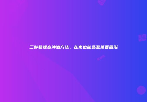 三种碧螺春冲泡方法，在家也能品鉴茶香四溢