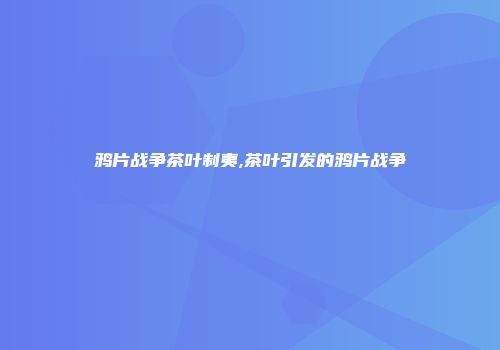 鸦片战争茶叶制夷,茶叶引发的鸦片战争