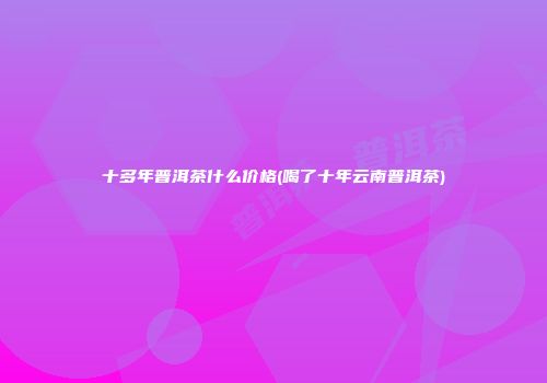 十多年普洱茶什么价格(喝了十年云南普洱茶)