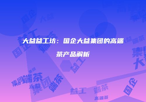大益益工坊：国企大益集团的高端茶产品解析