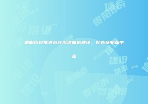 贵阳市将推进茶叶流通体系建设，打造茶业新生态