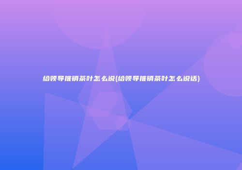 给领导推销茶叶怎么说(给领导推销茶叶怎么说话)