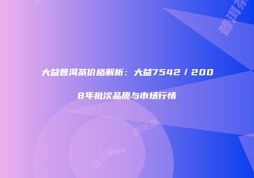 大益普洱茶价格解析：大益7542／2008年批次品质与市场行情
