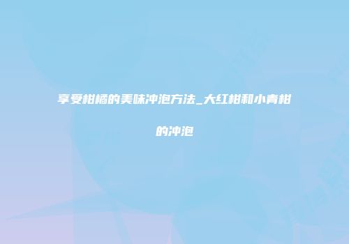 享受柑橘的美味冲泡方法_大红柑和小青柑的冲泡