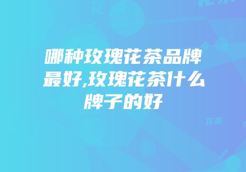 哪种玫瑰花茶品牌最好,玫瑰花茶什么牌子的好