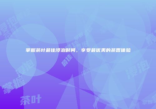 掌握茶叶最佳浸泡时间，享受最优美的茶香体验