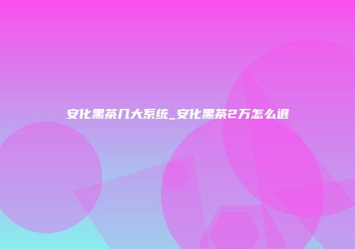 安化黑茶几大系统_安化黑茶2万怎么退