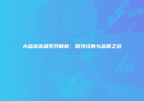 大益茶高端系列解析：探寻经典与品质之选