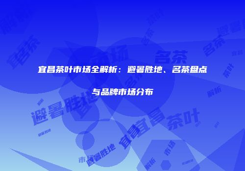 宜昌茶叶市场全解析：避暑胜地、名茶盘点与品牌市场分布