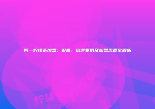 阿一柠檬茶加盟：设备、培训费用及加盟流程全解析