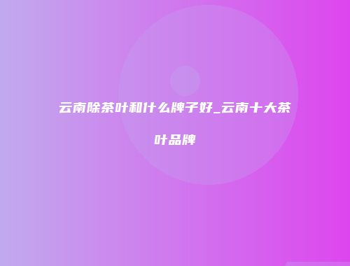 云南除茶叶和什么牌子好_云南十大茶叶品牌
