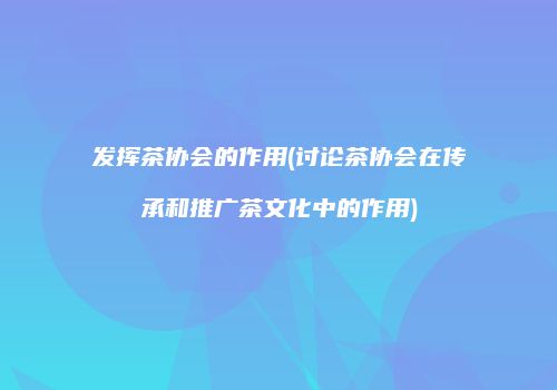 发挥茶协会的作用(讨论茶协会在传承和推广茶文化中的作用)