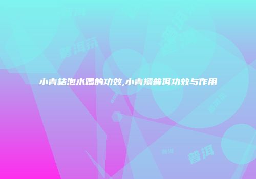 小青桔泡水喝的功效,小青橘普洱功效与作用