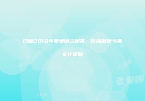 揭秘2019年老曼峨古树茶：价格解析与茶文化探秘