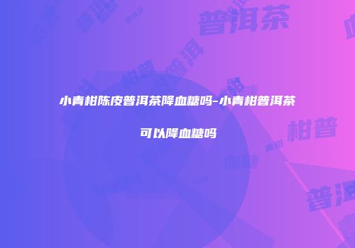 小青柑陈皮普洱茶降血糖吗-小青柑普洱茶可以降血糖吗