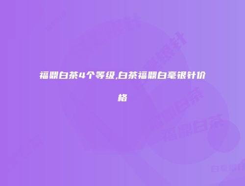 福鼎白茶4个等级,白茶福鼎白毫银针价格
