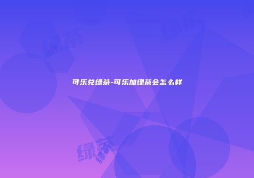 可乐兑绿茶-可乐加绿茶会怎么样