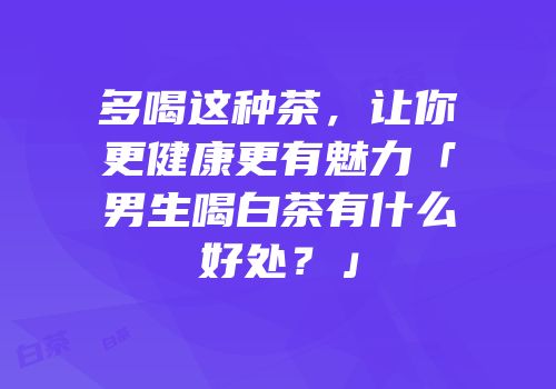 多喝这种茶，让你更健康更有魅力「男生喝白茶有什么好处？」