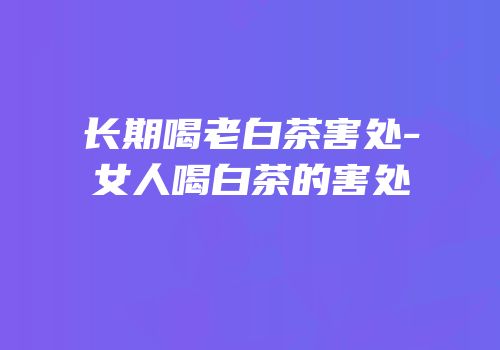 长期喝老白茶害处-女人喝白茶的害处