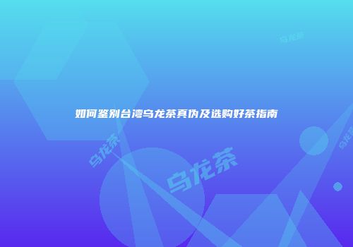 如何鉴别台湾乌龙茶真伪及选购好茶指南