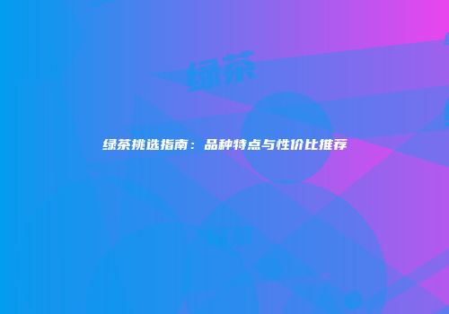 绿茶挑选指南：品种特点与性价比推荐