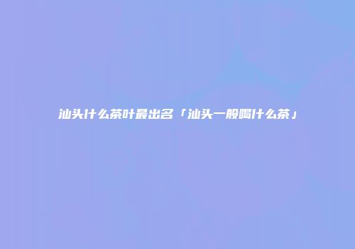 汕头什么茶叶最出名「汕头一般喝什么茶」