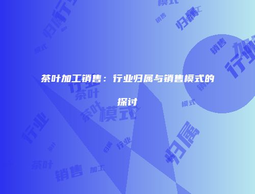 茶叶加工销售：行业归属与销售模式的探讨