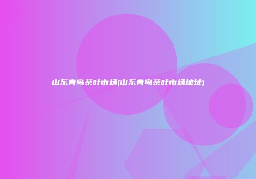 山东青岛茶叶市场(山东青岛茶叶市场地址)