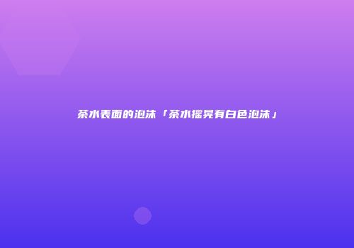 茶水表面的泡沫「茶水摇晃有白色泡沫」