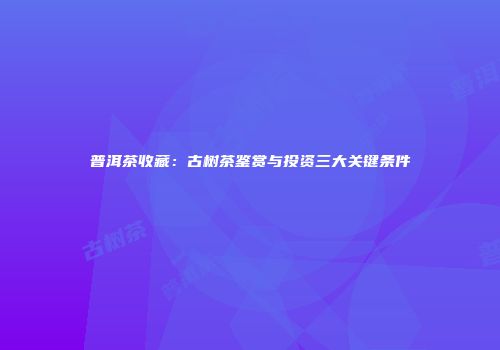 普洱茶收藏：古树茶鉴赏与投资三大关键条件