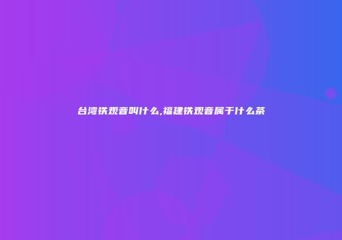 台湾铁观音叫什么,福建铁观音属于什么茶