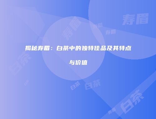 揭秘寿眉：白茶中的独特佳品及其特点与价值