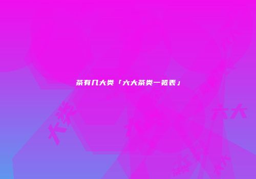 茶有几大类「六大茶类一览表」