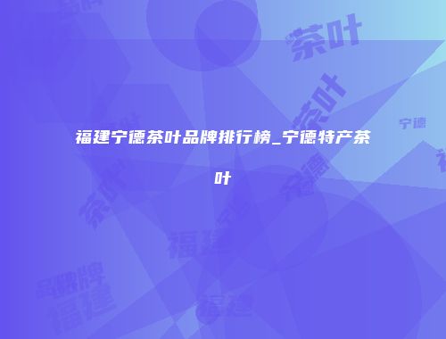 福建宁德茶叶品牌排行榜_宁德特产茶叶