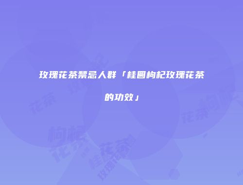 玫瑰花茶禁忌人群「桂圆枸杞玫瑰花茶的功效」