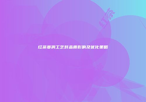 红茶萎凋工艺对品质影响及优化策略