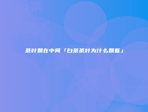 茶叶飘在中间「白茶茶叶为什么飘着」