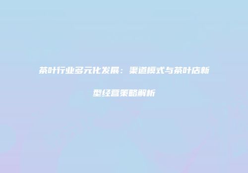 茶叶行业多元化发展：渠道模式与茶叶店新型经营策略解析