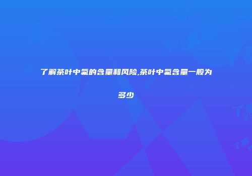 了解茶叶中氟的含量和风险,茶叶中氟含量一般为多少