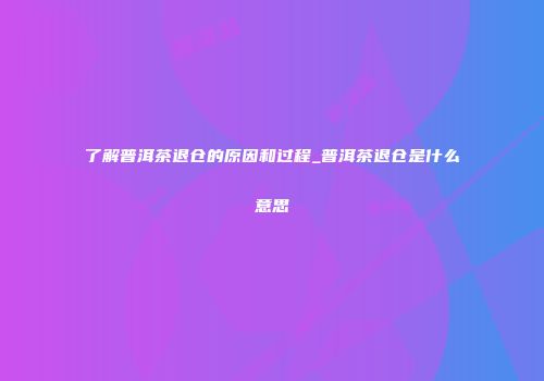 了解普洱茶退仓的原因和过程_普洱茶退仓是什么意思