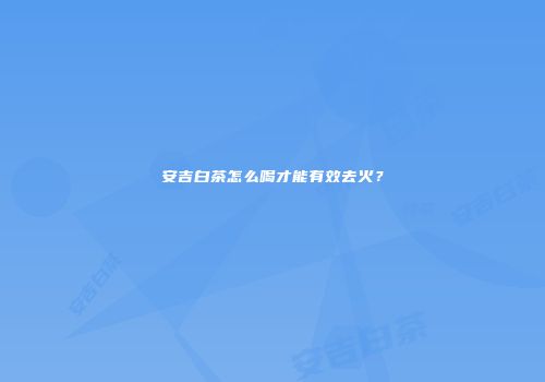 安吉白茶怎么喝才能有效去火？