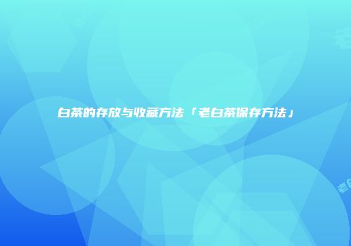 白茶的存放与收藏方法「老白茶保存方法」