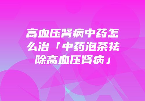 高血压肾病中药怎么治「中药泡茶祛除高血压肾病」