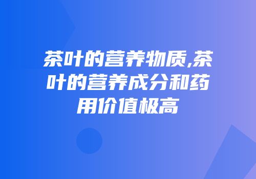 茶叶的营养物质,茶叶的营养成分和药用价值极高