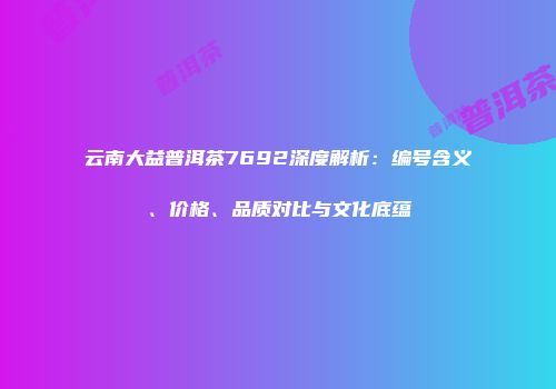 云南大益普洱茶7692深度解析：编号含义、价格、品质对比与文化底蕴