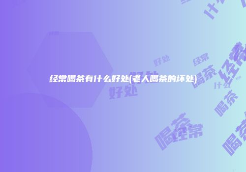经常喝茶有什么好处(老人喝茶的坏处)